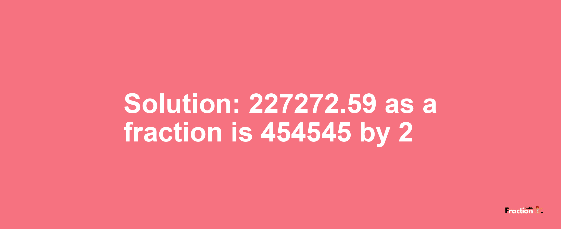 Solution:227272.59 as a fraction is 454545/2